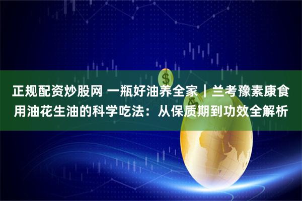 正规配资炒股网 一瓶好油养全家｜兰考豫素康食用油花生油的科学吃法：从保质期到功效全解析