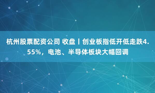 杭州股票配资公司 收盘丨创业板指低开低走跌4.55%，电池、半导体板块大幅回调