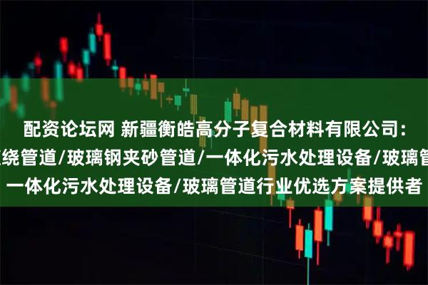 配资论坛网 新疆衡皓高分子复合材料有限公司：玻璃钢管道/玻璃钢缠绕管道/玻璃钢夹砂管道/一体化污水处理设备/玻璃管道行业优选方案提供者