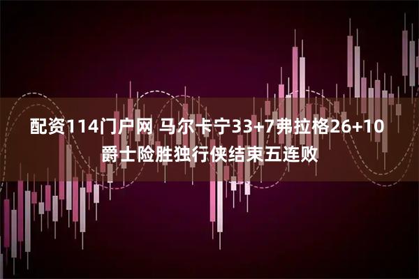 配资114门户网 马尔卡宁33+7弗拉格26+10 爵士险胜独行侠结束五连败