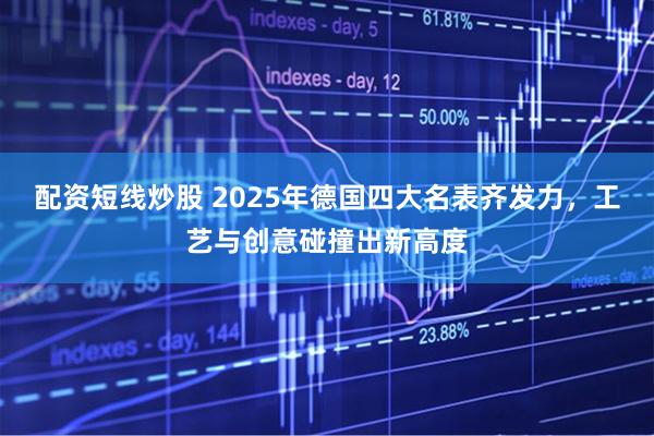 配资短线炒股 2025年德国四大名表齐发力，工艺与创意碰撞出新高度