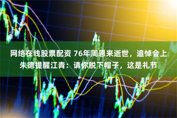 网络在线股票配资 76年周恩来逝世，追悼会上朱德提醒江青：请你脱下帽子，这是礼节