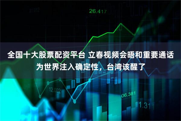 全国十大股票配资平台 立春视频会晤和重要通话为世界注入确定性，台湾该醒了