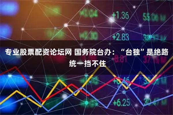 专业股票配资论坛网 国务院台办：“台独”是绝路 统一挡不住