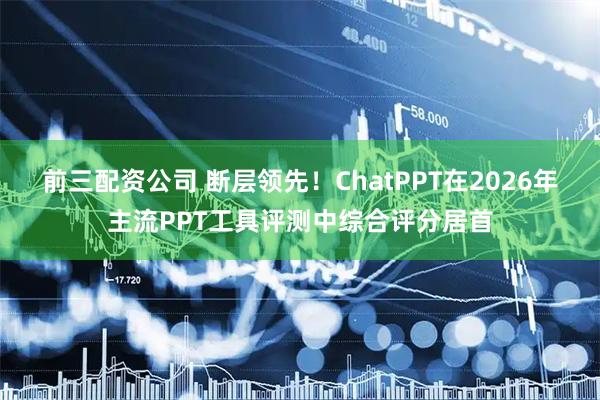 前三配资公司 断层领先！ChatPPT在2026年主流PPT工具评测中综合评分居首