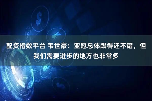配资指数平台 韦世豪：亚冠总体踢得还不错，但我们需要进步的地方也非常多