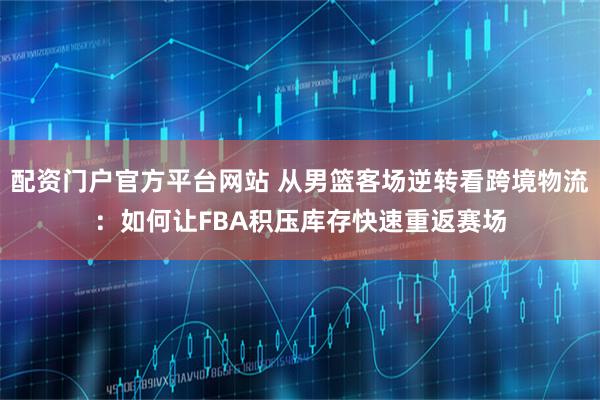 配资门户官方平台网站 从男篮客场逆转看跨境物流：如何让FBA积压库存快速重返赛场