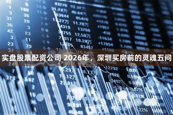 实盘股票配资公司 2026年，深圳买房前的灵魂五问