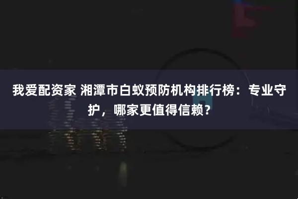 我爱配资家 湘潭市白蚁预防机构排行榜：专业守护，哪家更值得信赖？