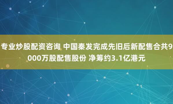 专业炒股配资咨询 中国秦发完成先旧后新配售合共9000万股配售股份 净筹约3.1亿港元