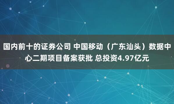 国内前十的证券公司 中国移动（广东汕头）数据中心二期项目备案获批 总投资4.97亿元