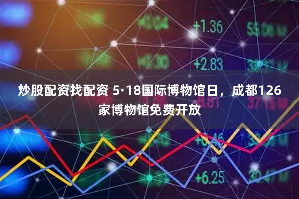 炒股配资找配资 5·18国际博物馆日，成都126家博物馆免费开放