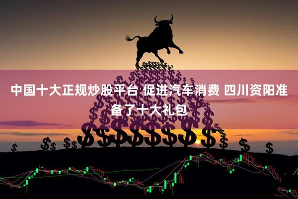 中国十大正规炒股平台 促进汽车消费 四川资阳准备了十大礼包