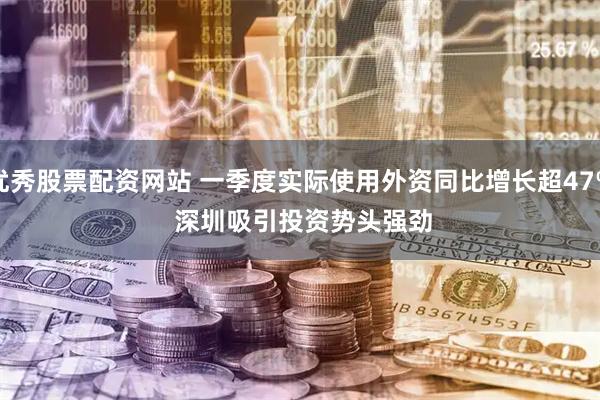 优秀股票配资网站 一季度实际使用外资同比增长超47% 深圳吸引投资势头强劲