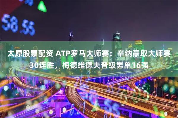 太原股票配资 ATP罗马大师赛：辛纳豪取大师赛30连胜，梅德维德夫晋级男单16强