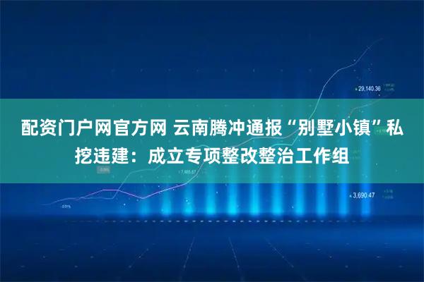 配资门户网官方网 云南腾冲通报“别墅小镇”私挖违建：成立专项整改整治工作组