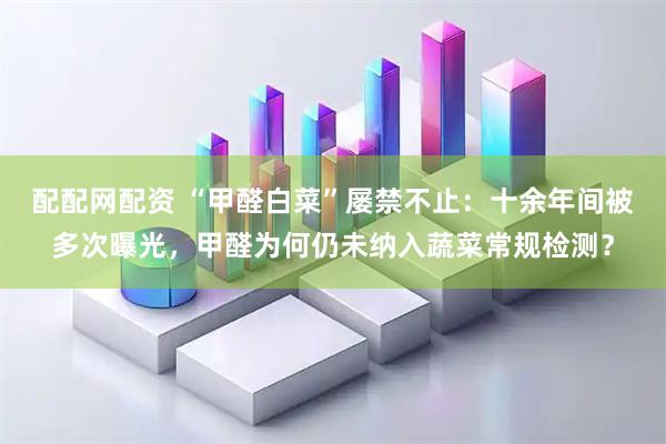 配配网配资 “甲醛白菜”屡禁不止：十余年间被多次曝光，甲醛为何仍未纳入蔬菜常规检测？